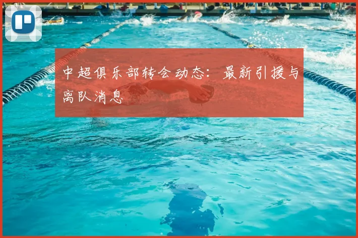 中超俱乐部转会动态:最新引援与离队消息