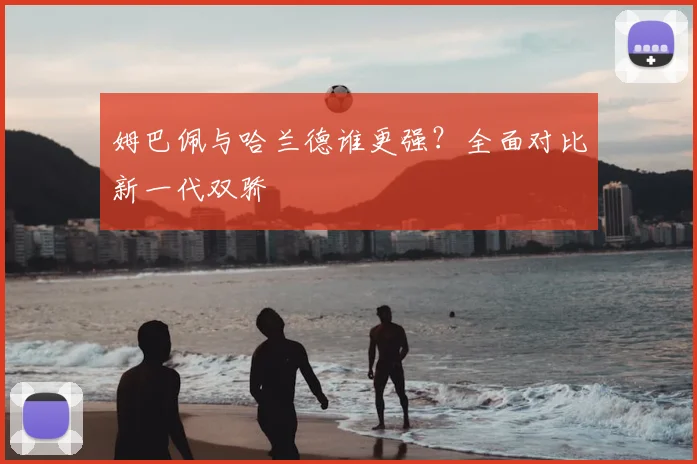 姆巴佩与哈兰德谁更强？全面对比新一代双骄