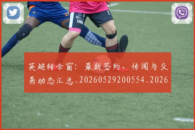 英超转会窗：最新签约、传闻与交易动态汇总_20260529200554_20260702175006