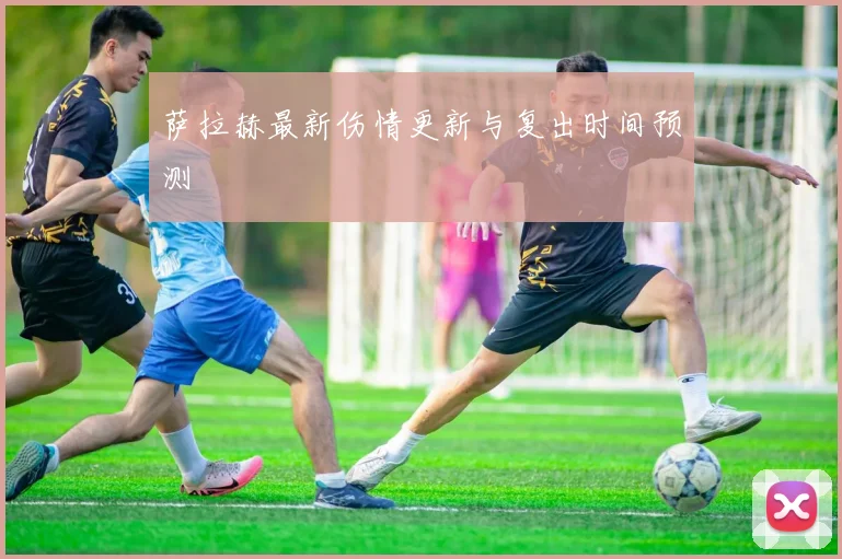 萨拉赫最新伤情更新与复出时间预测