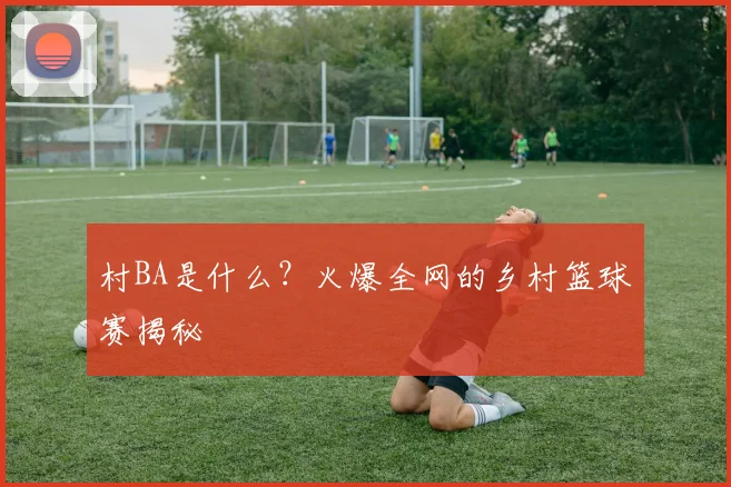 村BA是什么？火爆全网的乡村篮球赛揭秘