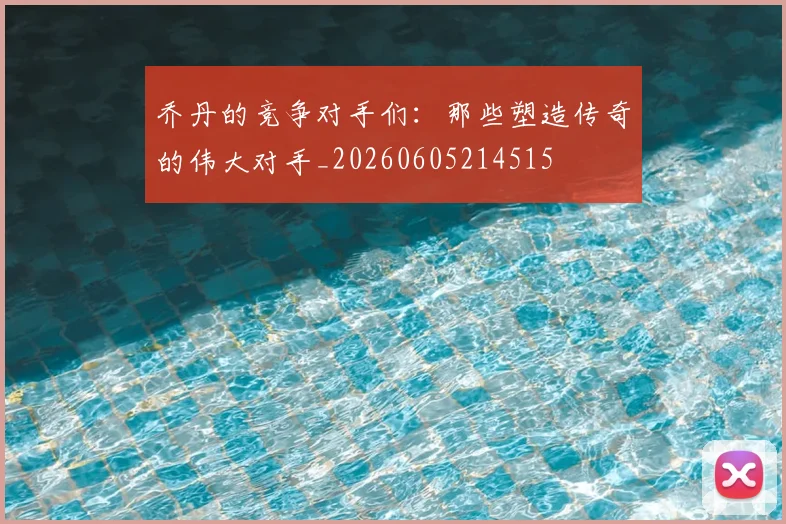 乔丹的竞争对手们：那些塑造传奇的伟大对手_20260605214515