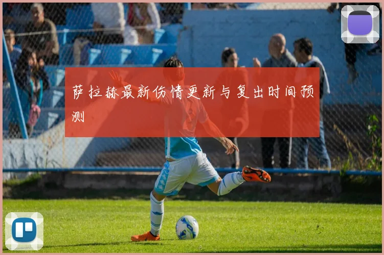 萨拉赫最新伤情更新与复出时间预测