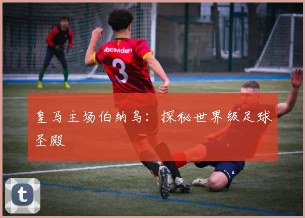 皇马主场伯纳乌：探秘世界级足球圣殿