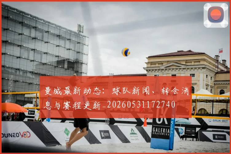 曼城最新动态:球队新闻、转会消息与赛程更新_20260531172740