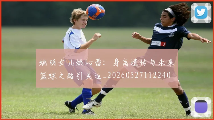姚明女儿姚沁蕾：身高遗传与未来篮球之路引关注_20260527112240