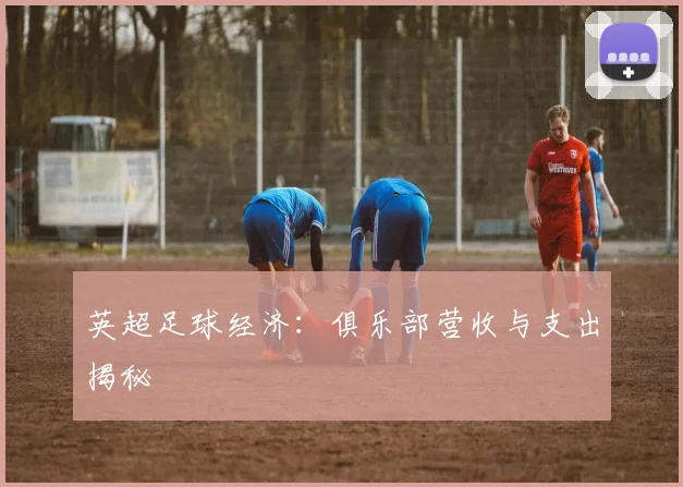 英超足球经济：俱乐部营收与支出揭秘