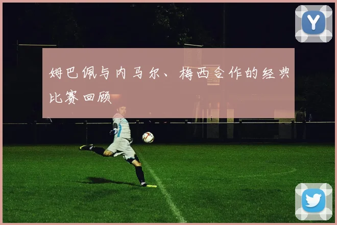 姆巴佩与内马尔、梅西合作的经典比赛回顾