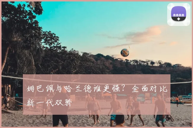 姆巴佩与哈兰德谁更强？全面对比新一代双骄