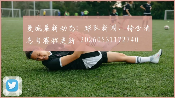 曼城最新动态：球队新闻、转会消息与赛程更新_20260531172740
