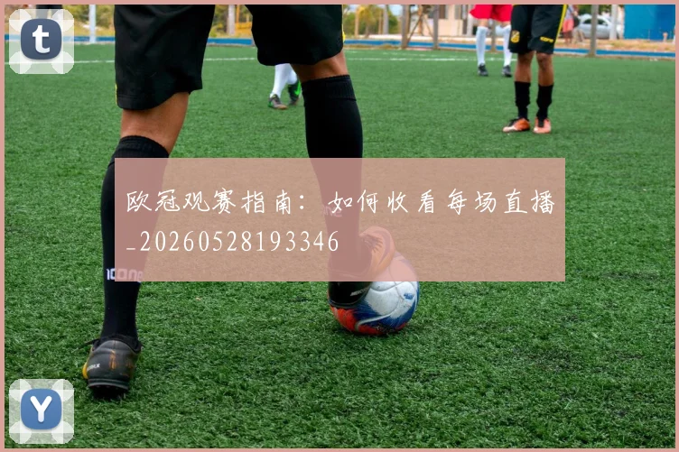 欧冠观赛指南：如何收看每场直播_20260528193346