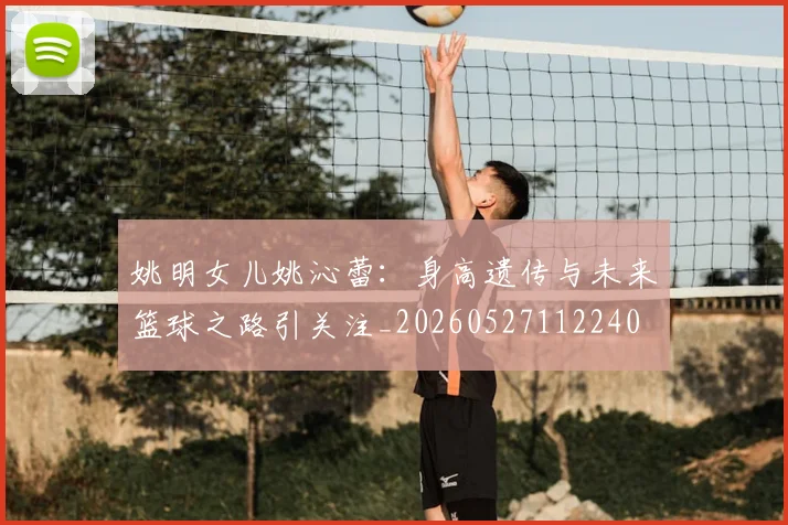 姚明女儿姚沁蕾：身高遗传与未来篮球之路引关注_20260527112240