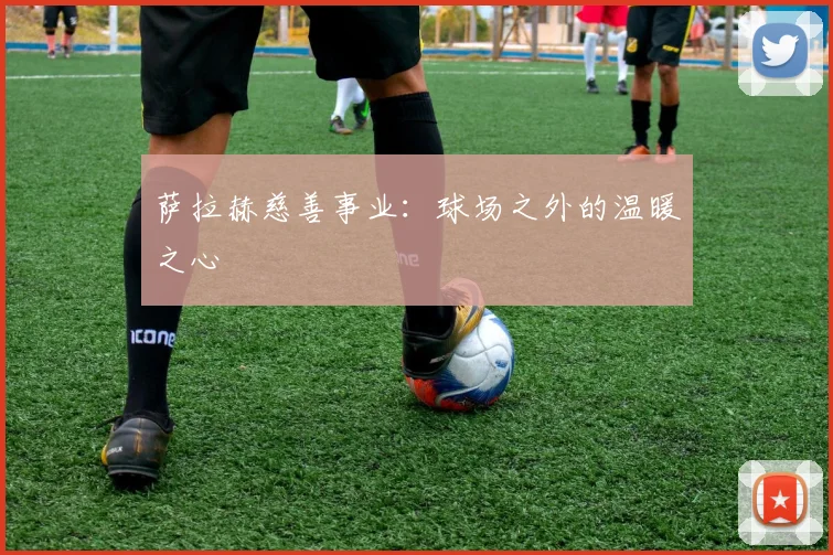 萨拉赫慈善事业：球场之外的温暖之心