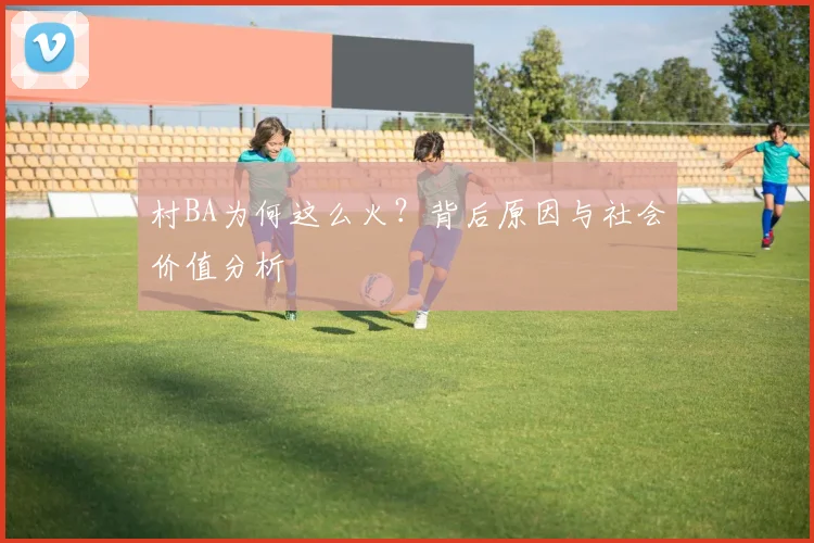 村BA为何这么火?背后原因与社会价值分析