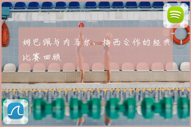 姆巴佩与内马尔、梅西合作的经典比赛回顾