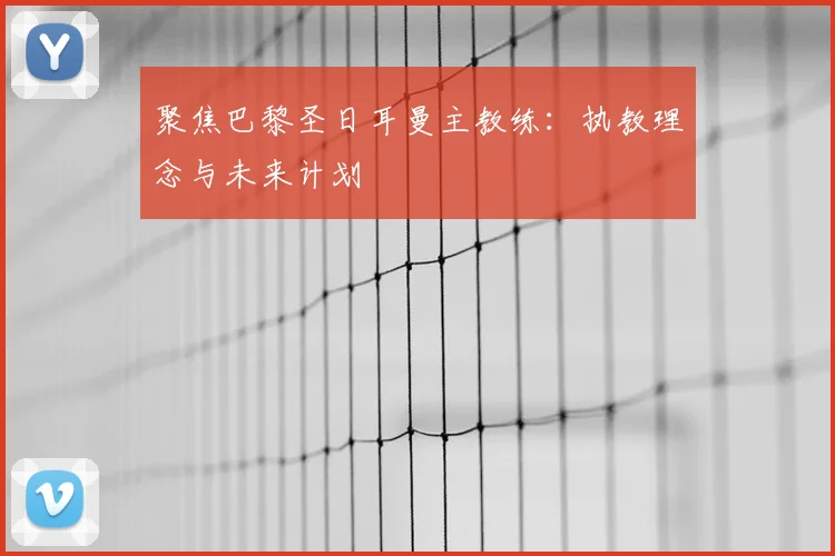 聚焦巴黎圣日耳曼主教练：执教理念与未来计划