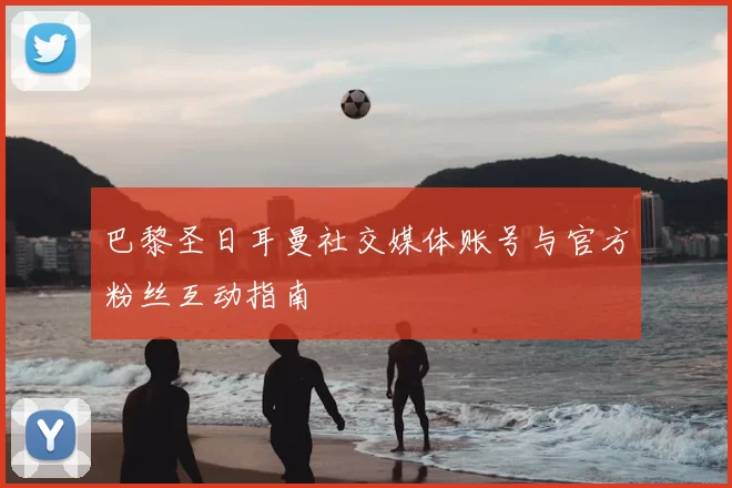 巴黎圣日耳曼社交媒体账号与官方粉丝互动指南
